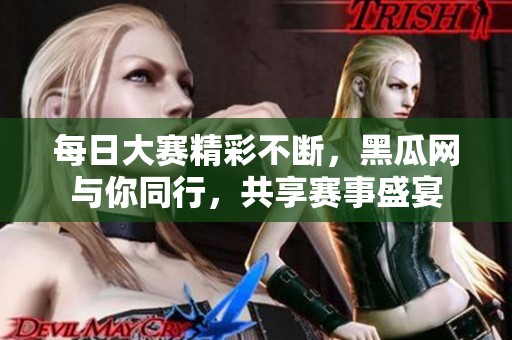 每日大赛精彩不断，黑瓜网与你同行，共享赛事盛宴