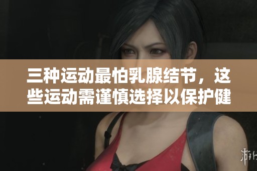 三种运动最怕乳腺结节，这些运动需谨慎选择以保护健康