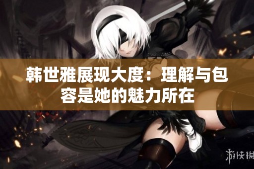 韩世雅展现大度：理解与包容是她的魅力所在