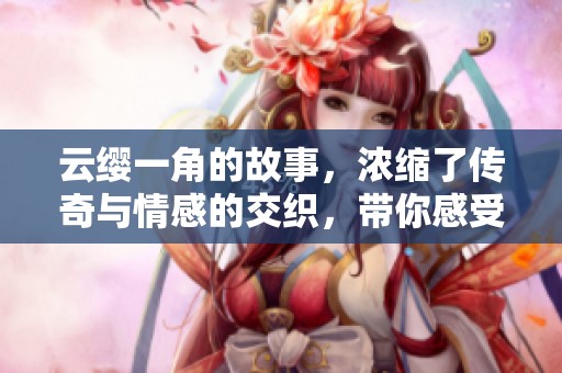 云缨一角的故事，浓缩了传奇与情感的交织，带你感受她的力量与魅力。