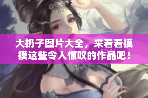 大扔子图片大全，来看看摸摸这些令人惊叹的作品吧！
