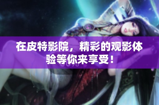 在皮特影院，精彩的观影体验等你来享受！