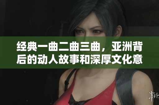 经典一曲二曲三曲，亚洲背后的动人故事和深厚文化意蕴