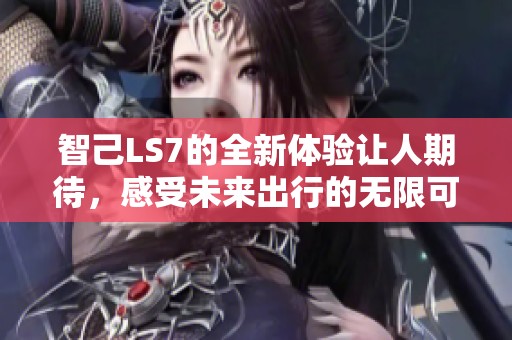 智己LS7的全新体验让人期待，感受未来出行的无限可能性