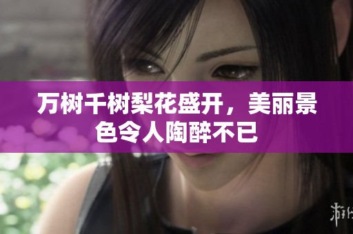 万树千树梨花盛开，美丽景色令人陶醉不已