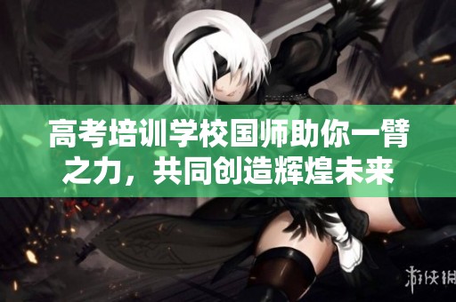 高考培训学校国师助你一臂之力，共同创造辉煌未来