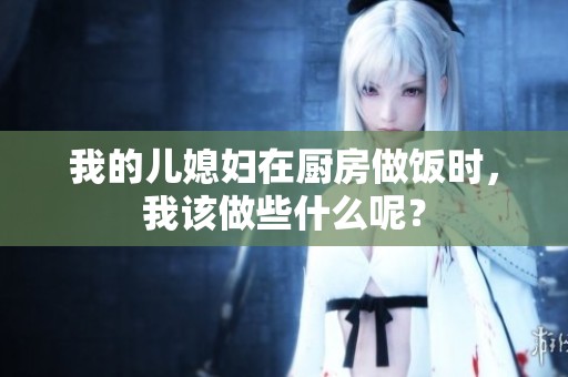 我的儿媳妇在厨房做饭时，我该做些什么呢？