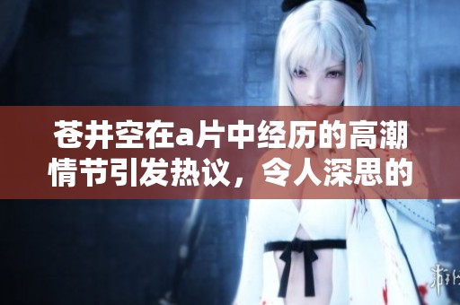 苍井空在**中经历的高潮情节引发热议，令人深思的幕后故事尽显其魅力