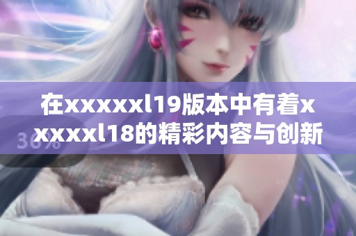 在xxxxxl19版本中有着xxxxxl18的精彩内容与创新亮点