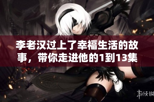 李老汉过上了幸福生活的故事，带你走进他的1到13集精彩人生