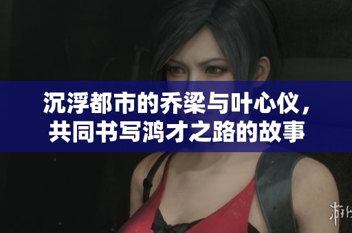 沉浮都市的乔梁与叶心仪，共同书写鸿才之路的故事