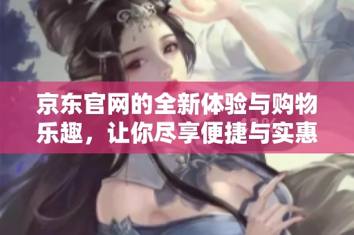 京东官网的全新体验与购物乐趣，让你尽享便捷与实惠的优质服务