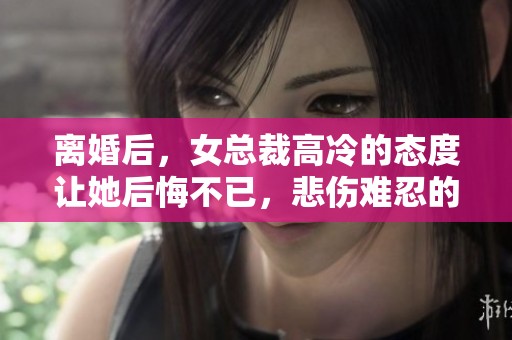 离婚后，女总裁高冷的态度让她后悔不已，悲伤难忍的她开始反思