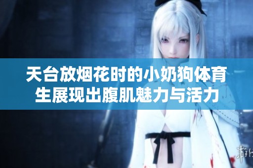 天台放烟花时的小奶狗**生展现出腹肌魅力与活力