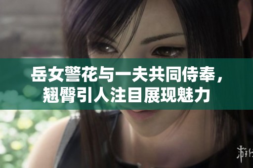 岳女警花与一夫共同侍奉，翘臀引人注目展现魅力
