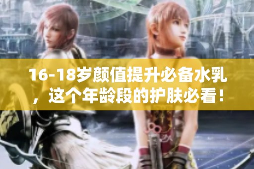 16-18岁颜值提升必备水乳，这个年龄段的护肤必看！