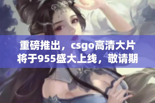 重磅推出，csgo高清大片将于955盛大上线，敬请期待