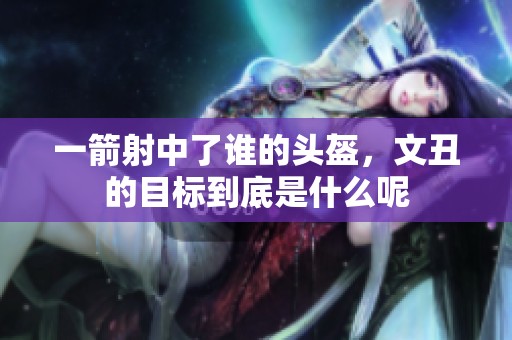 一箭射中了谁的头盔，文丑的目标到底是什么呢