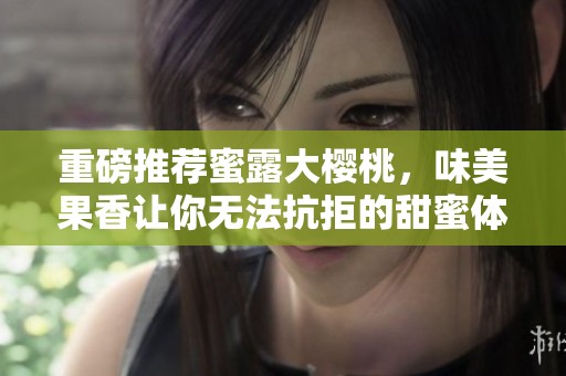 重磅推荐蜜露大樱桃，味美果香让你无法抗拒的甜蜜体验
