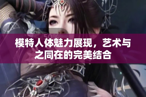 模特人体魅力展现，艺术与之同在的完美结合