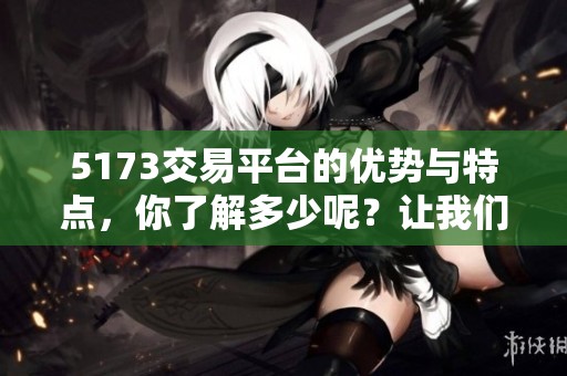 5173交易平台的优势与特点，你了解多少呢？让我们一起来探讨一下吧
