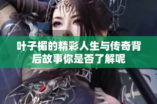 叶子楣的精彩人生与传奇背后故事你是否了解呢
