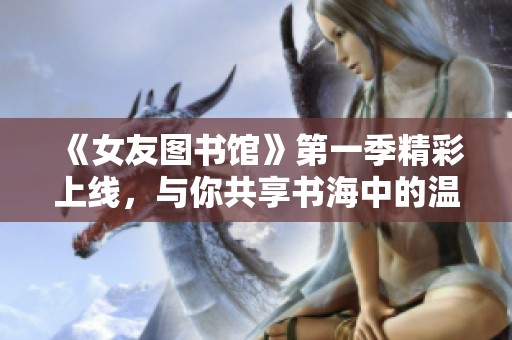 《女友图书馆》第一季精彩上线，与你共享书海中的温情故事