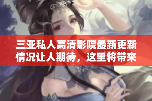 三亚私人高清影院最新更新情况让人期待，这里将带来全新的观影体验！