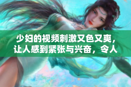 少妇的视频刺激又色又爽，让人感到紧张与兴奋，令人无法抗拒。