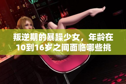 叛逆期的暴躁少女，年龄在10到16岁之间面临哪些挑战与变化