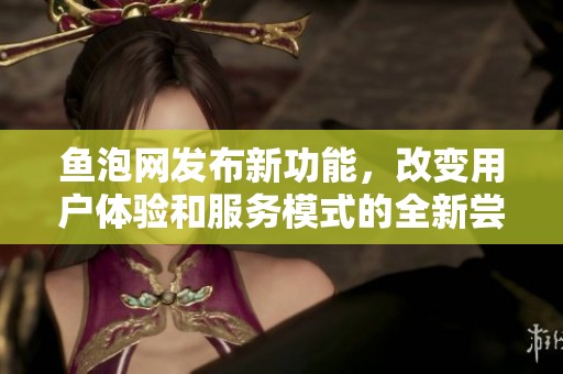 鱼泡网发布新功能，改变用户体验和服务模式的全新尝试