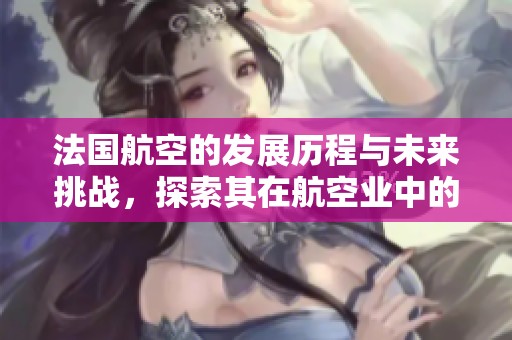 法国航空的发展历程与未来挑战，探索其在航空业中的影响力与地位。