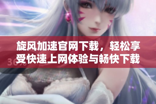 旋风加速官网下载，轻松享受快速上网体验与畅快下载服务