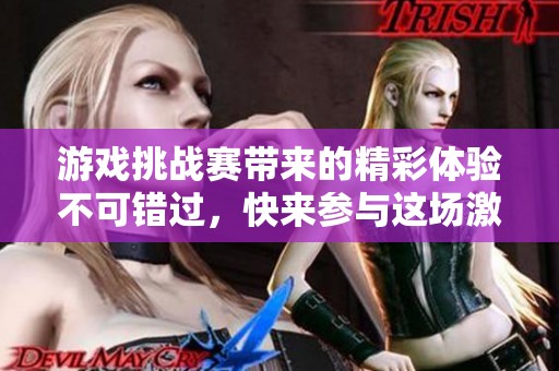 游戏挑战赛带来的精彩体验不可错过，快来参与这场激动人心的赛事吧