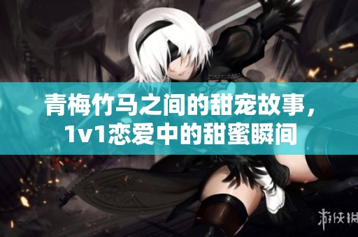 青梅竹马之间的甜宠故事，1v1恋爱中的甜蜜瞬间