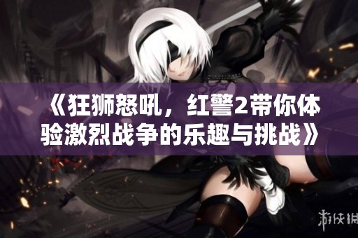《狂狮怒吼，红警2带你体验激烈战争的乐趣与挑战》