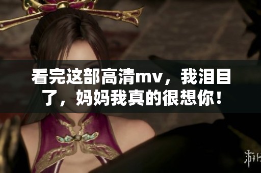 看完这部高清mv，我泪目了，妈妈我真的很想你！