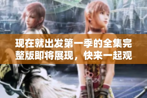 现在就出发第一季的全集完整版即将展现，快来一起观看精彩内容吧