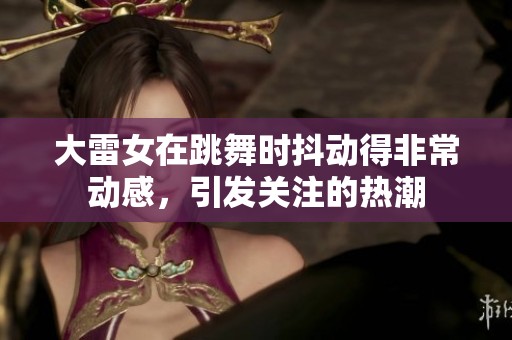 大雷女在跳舞时抖动得非常动感，引发关注的热潮