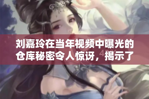 刘嘉玲在当年视频中曝光的仓库秘密令人惊讶，揭示了她不为人知的一面。