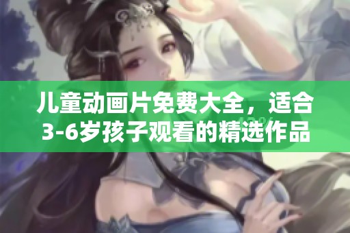 儿童动画片免费大全，适合3-6岁孩子观看的精选作品推荐