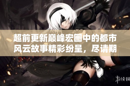 超前更新巅峰宏图中的都市风云故事精彩纷呈，尽请期待更多内容！