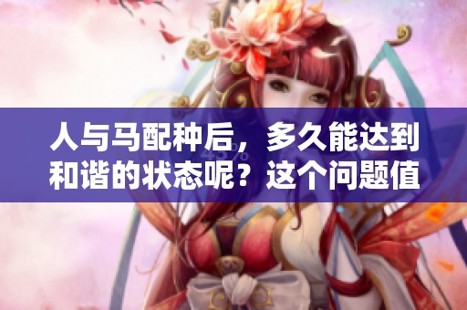 人与马配种后，多久能达到和谐的状态呢？这个问题值得我们探讨和关注。