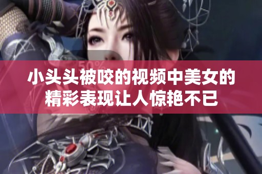 小头头被咬的视频中美女的精彩表现让人惊艳不已