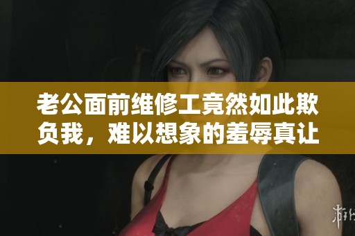 老公面前维修工竟然如此欺负我，难以想象的羞辱真让我感到愤怒