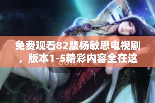 免费观看82版杨敏思电视剧，版本1-5精彩内容全在这里