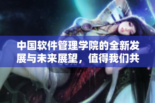 中国软件管理学院的全新发展与未来展望，值得我们共同关注与期待