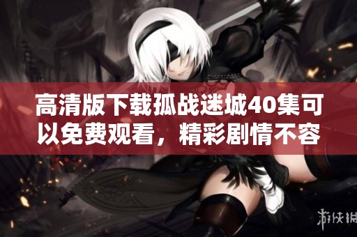 高清版下载孤战迷城40集可以免费观看，精彩剧情不容错过！