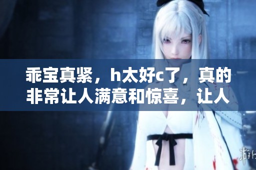 乖宝真紧，h太好c了，真的非常让人满意和惊喜，让人忍不住想要更多