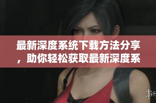 最新深度系统下载方法分享，助你轻松获取最新深度系统版本
